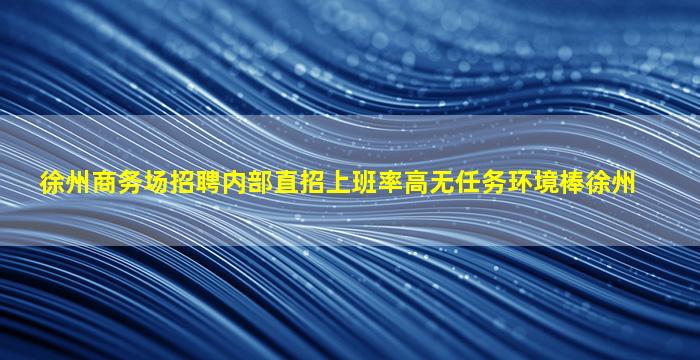 徐州商务场招聘内部直招上班率高无任务环境棒徐州